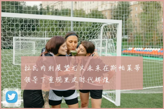 拉瓦内利展望尤文未来在斯帕莱蒂领导下重现里皮时代辉煌