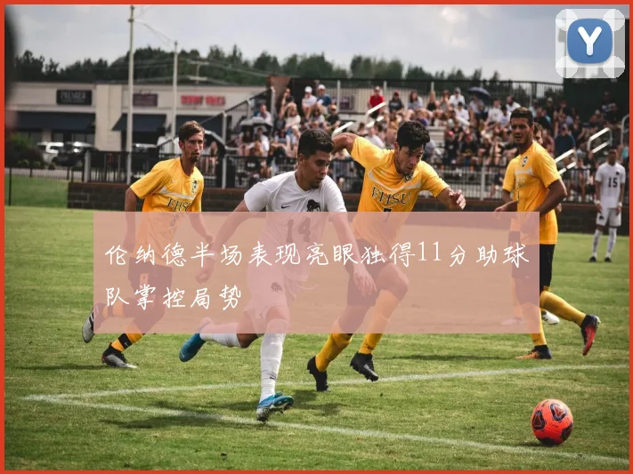 伦纳德半场表现亮眼独得11分助球队掌控局势