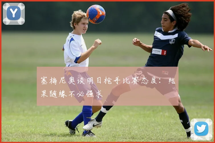 塞梅尼奥谈明日枪手比赛态度：结果随缘不必强求