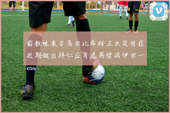 前教练表示乌尔比希转正决定将在近期做出拜仁应考虑再续诺伊尔一年合同
