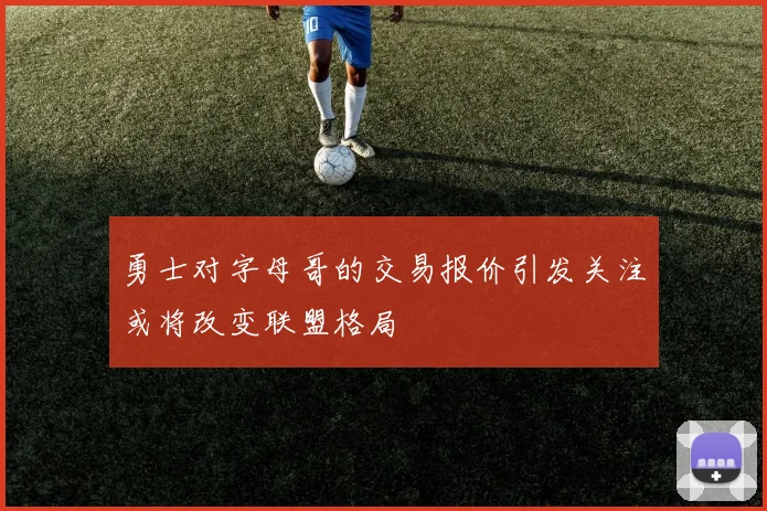 勇士对字母哥的交易报价引发关注或将改变联盟格局