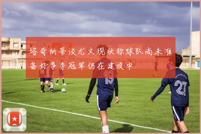 塔奇纳蒂谈尤文现状称球队尚未准备好争夺冠军仍在建设中