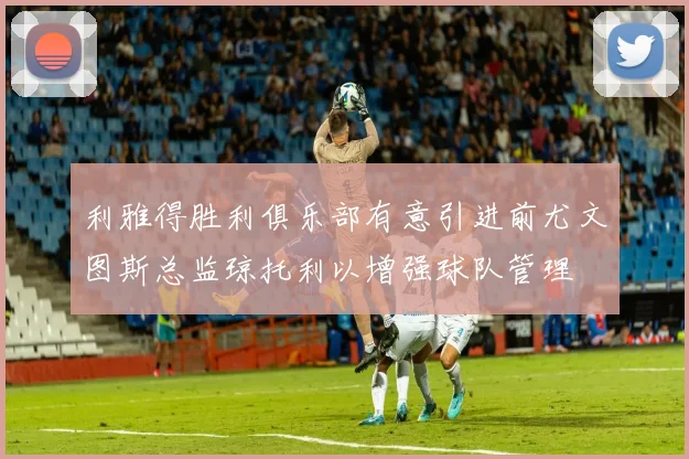 利雅得胜利俱乐部有意引进前尤文图斯总监琼托利以增强球队管理