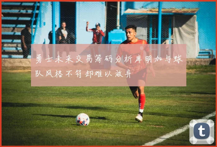 勇士未来交易筹码分析库明加与球队风格不符却难以放弃