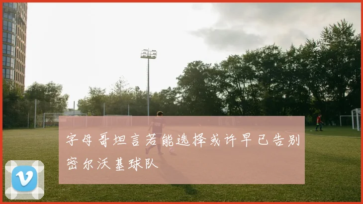 字母哥坦言若能选择或许早已告别密尔沃基球队