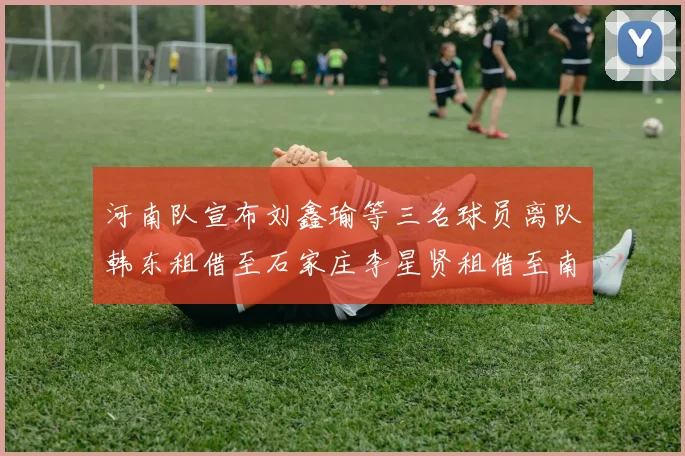 河南队宣布刘鑫瑜等三名球员离队韩东租借至石家庄李星贤租借至南通