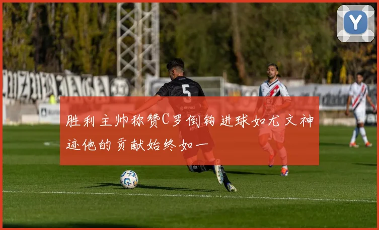 胜利主帅称赞C罗倒钩进球如尤文神迹他的贡献始终如一