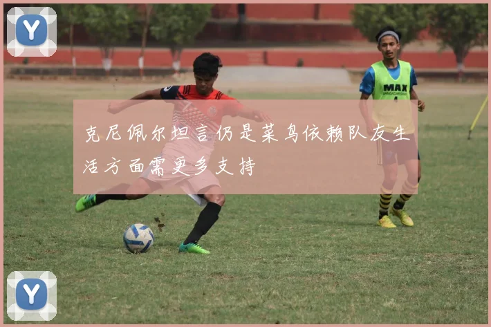 克尼佩尔坦言仍是菜鸟依赖队友生活方面需更多支持