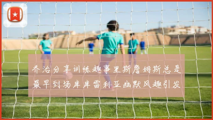 乔治分享训练趣事里斯詹姆斯总是最早到场库库雷利亚幽默风趣引发笑声