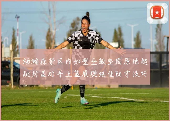 杨瀚森禁区内如壁垒般坚固原地起跳封盖对手上篮展现绝佳防守技巧
