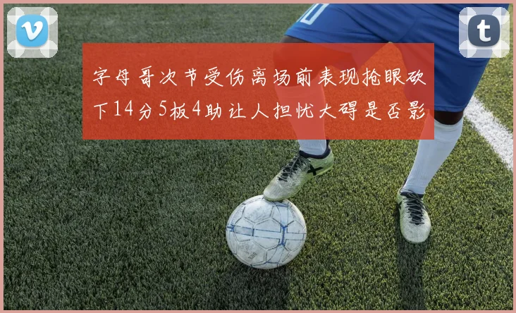 字母哥次节受伤离场前表现抢眼砍下14分5板4助让人担忧大碍是否影响后续比赛