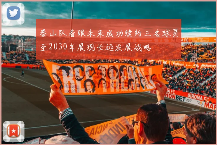 泰山队着眼未来成功续约三名球员至2030年展现长远发展战略