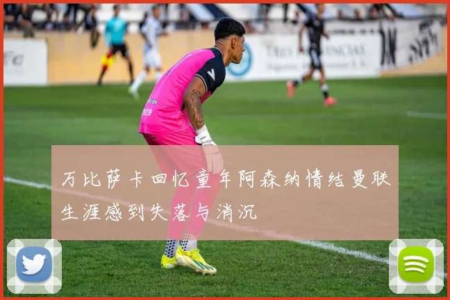 万比萨卡回忆童年阿森纳情结曼联生涯感到失落与消沉