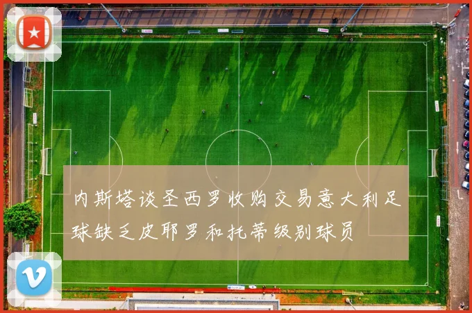 内斯塔谈圣西罗收购交易意大利足球缺乏皮耶罗和托蒂级别球员