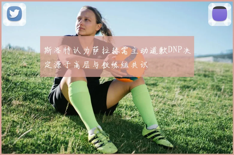 斯洛特认为萨拉赫需主动道歉DNP决定源于高层与教练组共识