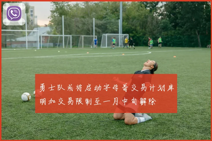 勇士队或将启动字母哥交易计划库明加交易限制至一月中旬解除