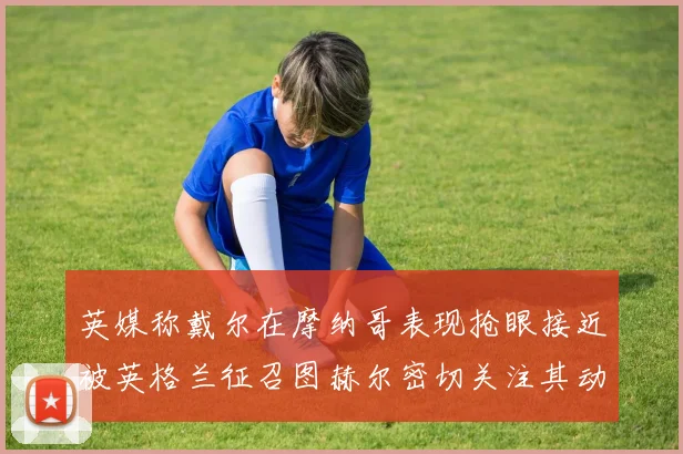 英媒称戴尔在摩纳哥表现抢眼接近被英格兰征召图赫尔密切关注其动态