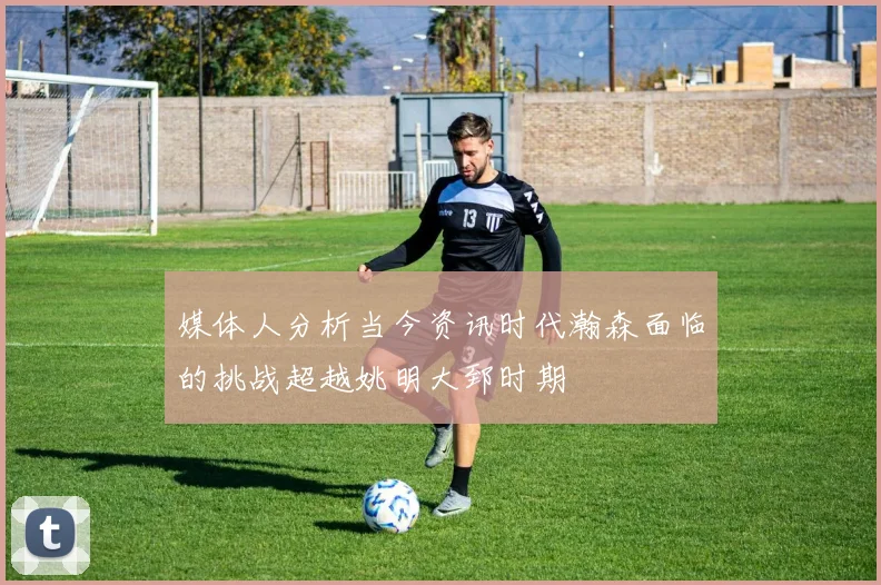 媒体人分析当今资讯时代瀚森面临的挑战超越姚明大郅时期