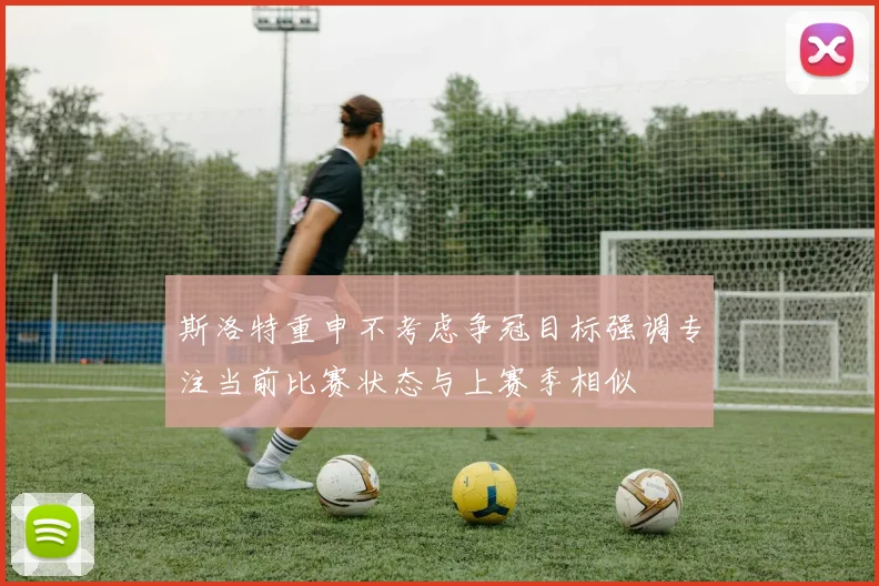 斯洛特重申不考虑争冠目标强调专注当前比赛状态与上赛季相似