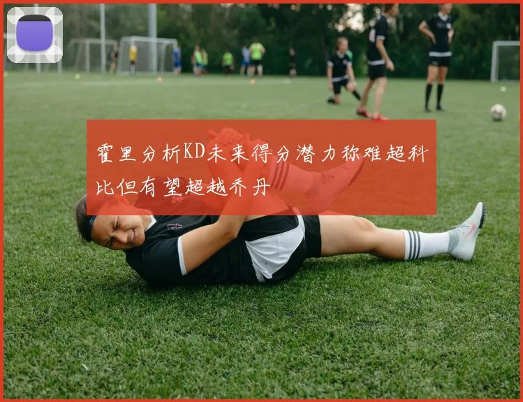 霍里分析KD未来得分潜力称难超科比但有望超越乔丹
