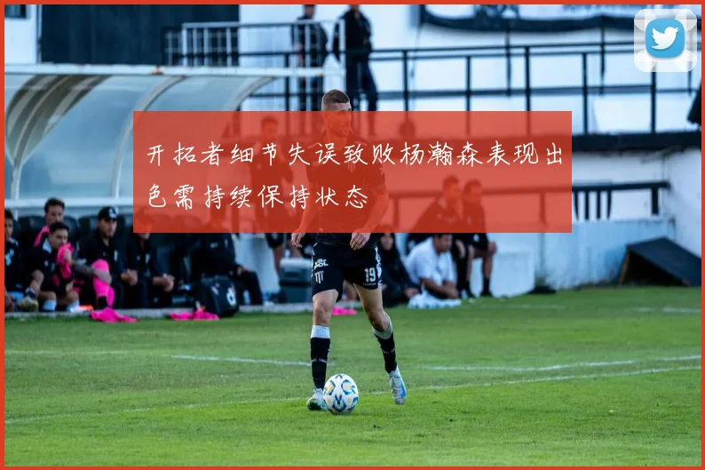 开拓者细节失误致败杨瀚森表现出色需持续保持状态