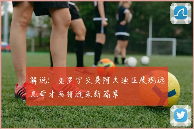 解说：克罗宁交易阿夫迪亚展现远见奇才或将迎来新篇章