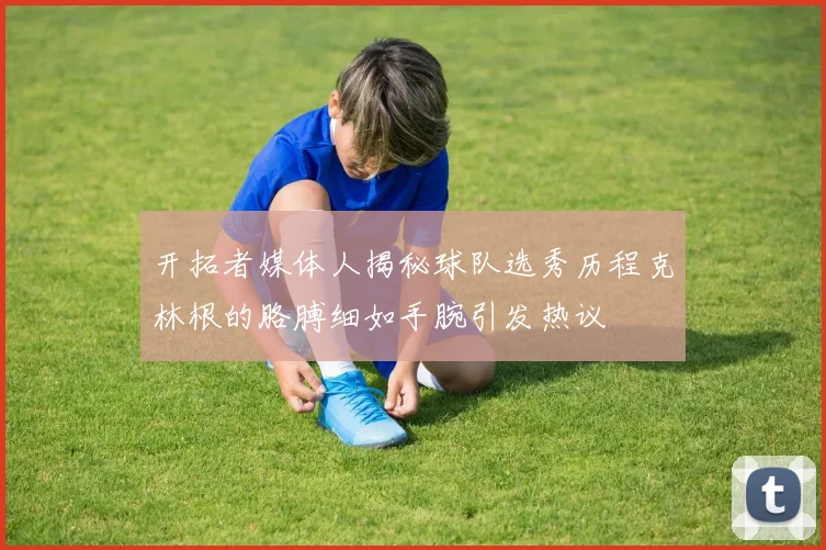 开拓者媒体人揭秘球队选秀历程克林根的胳膊细如手腕引发热议