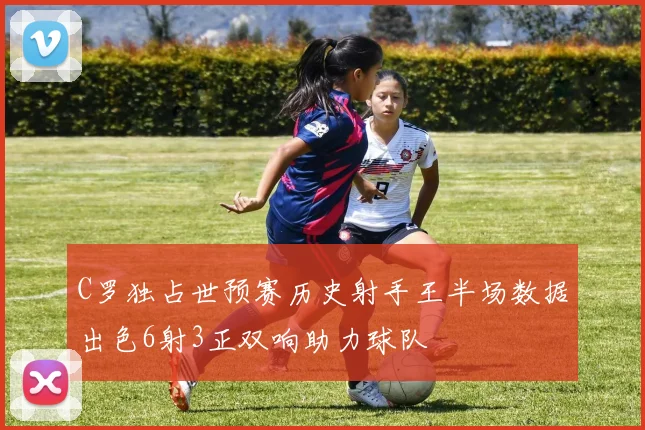 C罗独占世预赛历史射手王半场数据出色6射3正双响助力球队