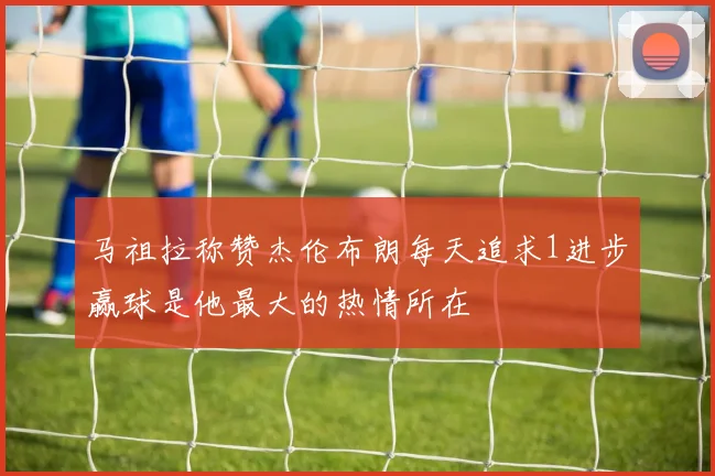 马祖拉称赞杰伦布朗每天追求1进步赢球是他最大的热情所在