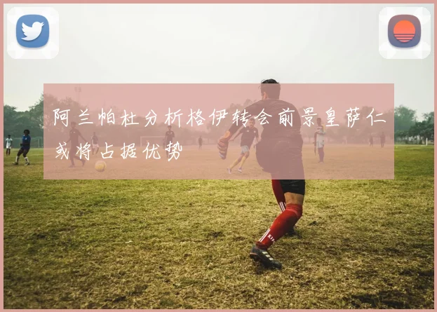 阿兰帕杜分析格伊转会前景皇萨仁或将占据优势