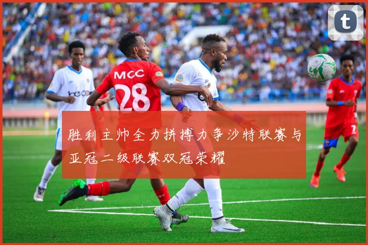 胜利主帅全力拼搏力争沙特联赛与亚冠二级联赛双冠荣耀