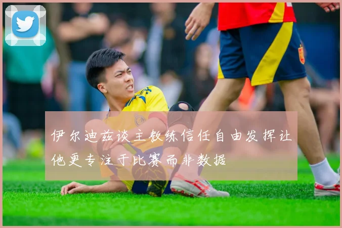 伊尔迪兹谈主教练信任自由发挥让他更专注于比赛而非数据
