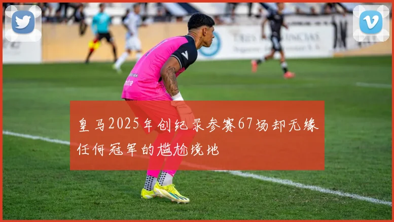 皇马2025年创纪录参赛67场却无缘任何冠军的尴尬境地