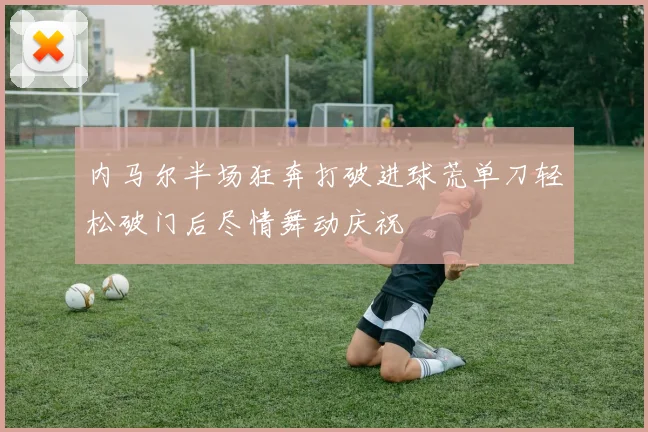 内马尔半场狂奔打破进球荒单刀轻松破门后尽情舞动庆祝