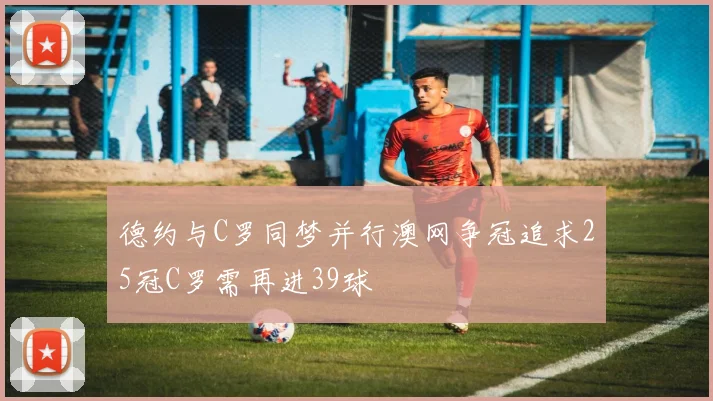 德约与C罗同梦并行澳网争冠追求25冠C罗需再进39球