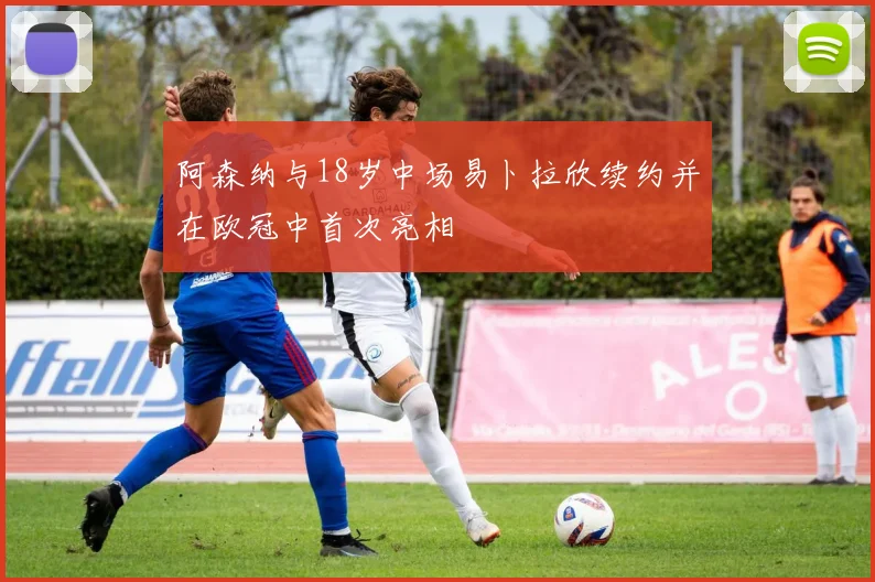 阿森纳与18岁中场易卜拉欣续约并在欧冠中首次亮相