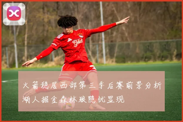 火箭稳居西部第三季后赛前景分析湖人掘金森林狼隐忧显现