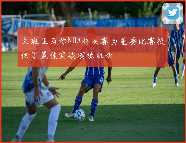 文班亚马称NBA杯决赛为重要比赛提供了最佳实战演练机会