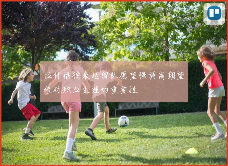 拉什福德表达留队愿望强调高期望值对职业生涯的重要性