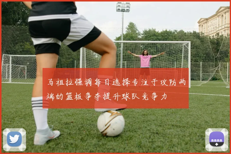 马祖拉强调每日选择专注于攻防两端的篮板争夺提升球队竞争力