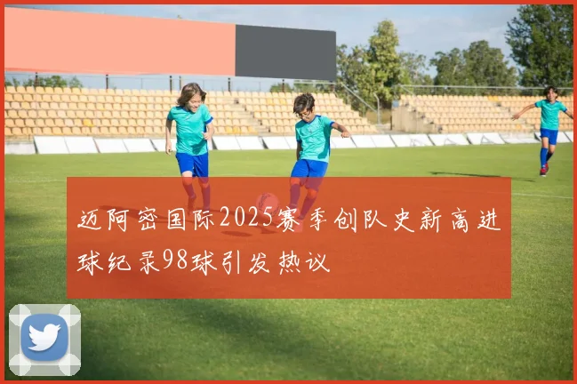 迈阿密国际2025赛季创队史新高进球纪录98球引发热议