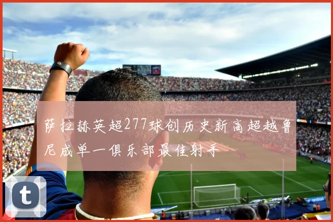 萨拉赫英超277球创历史新高超越鲁尼成单一俱乐部最佳射手