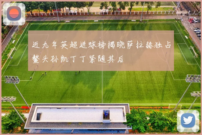 近九年英超进球榜揭晓萨拉赫独占鳌头孙凯丁丁紧随其后